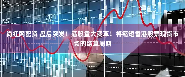 尚红网配资 盘后突发！港股重大变革！将缩短香港股票现货市场的结算周期