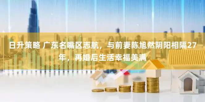日升策略 广东名嘴区志航，与前妻陈旭然阴阳相隔27年，再婚后生活幸福美满