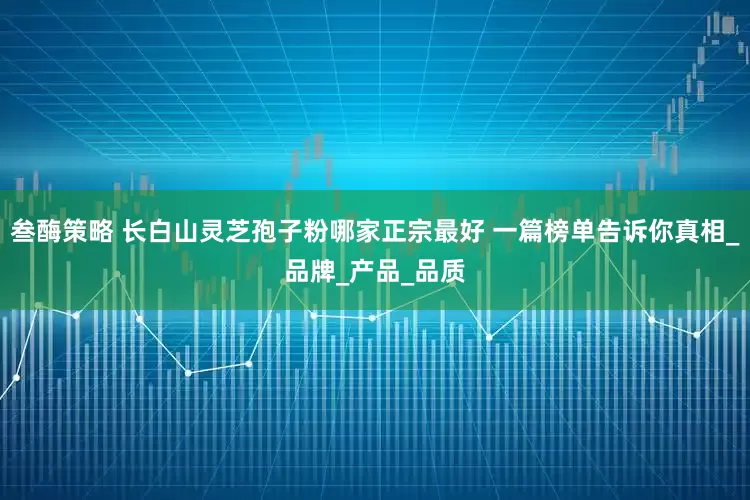 叁酶策略 长白山灵芝孢子粉哪家正宗最好 一篇榜单告诉你真相_品牌_产品_品质
