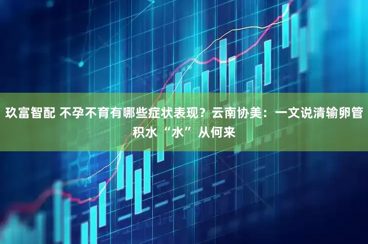 玖富智配 不孕不育有哪些症状表现？云南协美：一文说清输卵管积水 “水” 从何来
