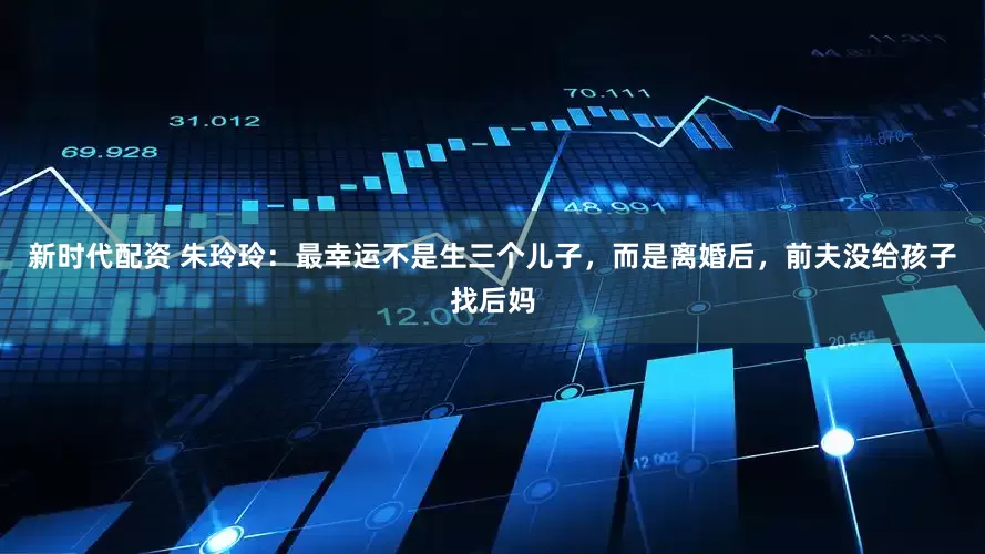 新时代配资 朱玲玲：最幸运不是生三个儿子，而是离婚后，前夫没给孩子找后妈