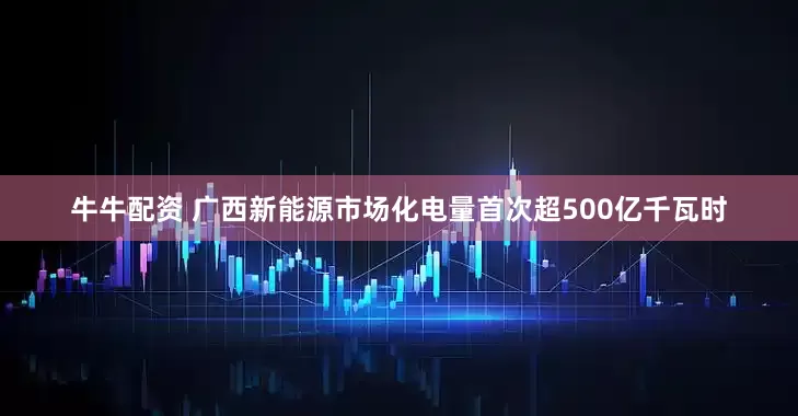 牛牛配资 广西新能源市场化电量首次超500亿千瓦时