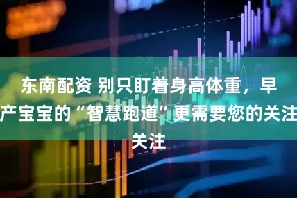 东南配资 别只盯着身高体重，早产宝宝的“智慧跑道”更需要您的关注