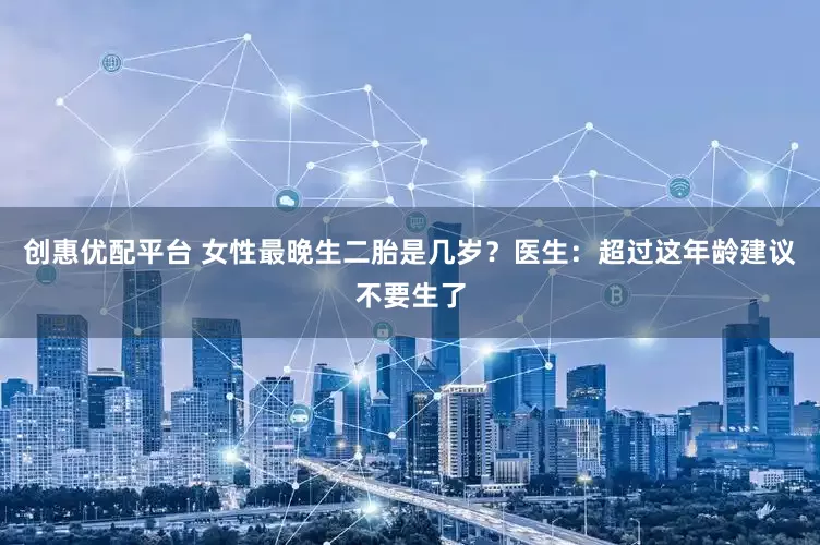 创惠优配平台 女性最晚生二胎是几岁？医生：超过这年龄建议不要生了