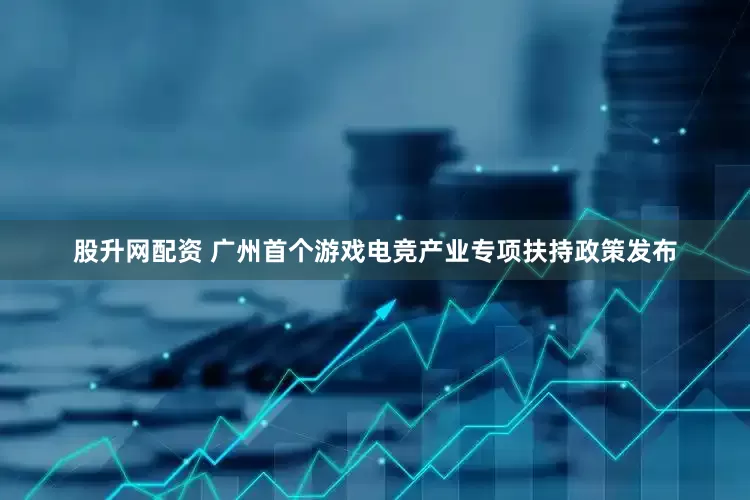 股升网配资 广州首个游戏电竞产业专项扶持政策发布
