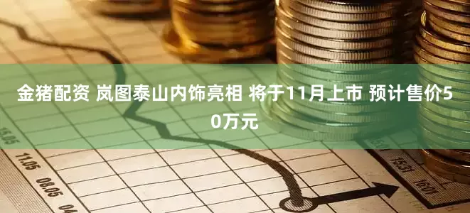 金猪配资 岚图泰山内饰亮相 将于11月上市 预计售价50万元