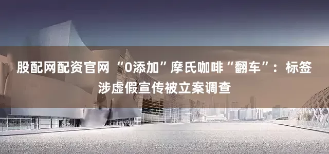 股配网配资官网 “0添加”摩氏咖啡“翻车”：标签涉虚假宣传被立案调查