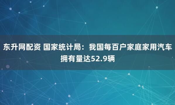 东升网配资 国家统计局：我国每百户家庭家用汽车拥有量达52.9辆