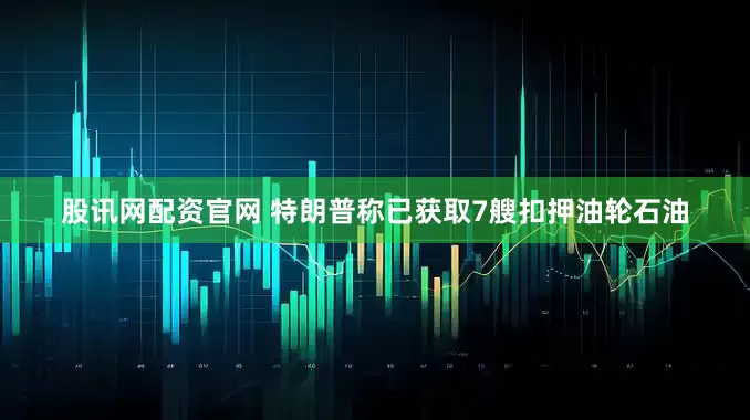 股讯网配资官网 特朗普称已获取7艘扣押油轮石油