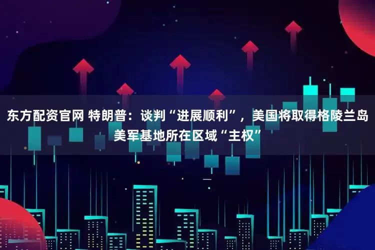 东方配资官网 特朗普：谈判“进展顺利”，美国将取得格陵兰岛美军基地所在区域“主权”