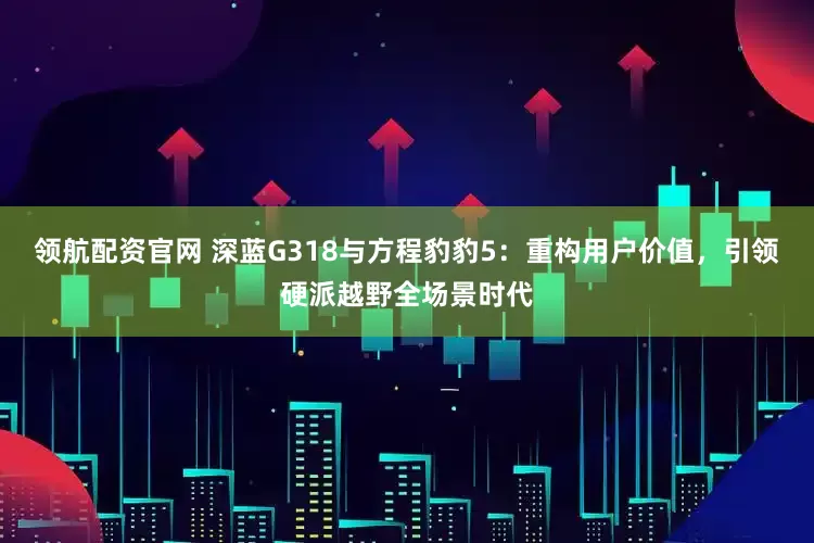 领航配资官网 深蓝G318与方程豹豹5：重构用户价值，引领硬派越野全场景时代