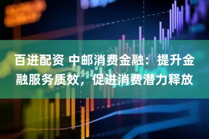 百进配资 中邮消费金融：提升金融服务质效，促进消费潜力释放