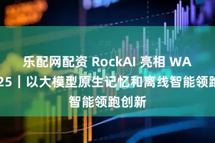 乐配网配资 RockAI 亮相 WAIC2025｜以大模型原生记忆和离线智能领跑创新