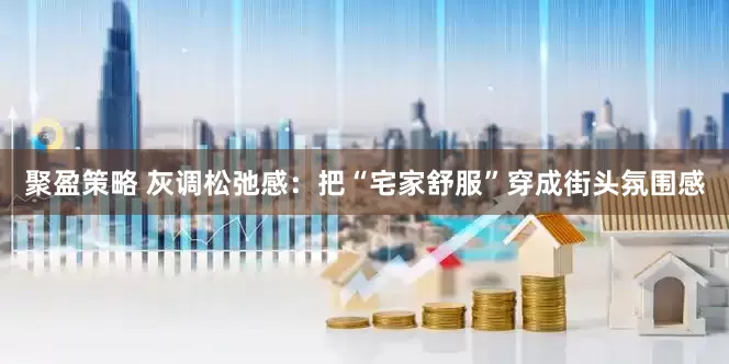 聚盈策略 灰调松弛感：把“宅家舒服”穿成街头氛围感