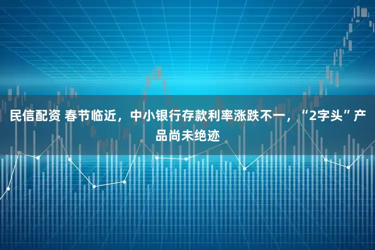 民信配资 春节临近，中小银行存款利率涨跌不一，“2字头”产品尚未绝迹