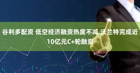 谷利多配资 低空经济融资热度不减 沃兰特完成近10亿元C+轮融资