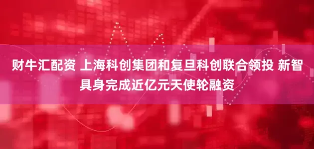 财牛汇配资 上海科创集团和复旦科创联合领投 新智具身完成近亿元天使轮融资